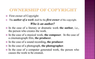 First owner of Copyright:
 The author of a work shall be the first owner of the copyright.
Who is an author?
 In the case of a literary or dramatic work the author, i.e.,
the person who creates the work.
 In the case of a musical work, the composer. In the case of
a cinematograph film, the producer.
 In the case of a sound recording, the producer.
 In the case of a photograph, the photographer.
 In the case of a computer generated work, the person who
causes the work to be created.
 