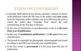  Copyright shall subsist in any literary, dramatic, musical or artistic
work published within the life time of the author until sixty years
from the beginning of the calendar year next following the year in
which the author dies ‘Calendar Year’ means the year
commencing on the first day of January.
 In the case of anonymous or pseudonymous works it is 60 years
from year of publication.
 In the case of posthumous publications it is 60 years from year
of publication.
 The period of copyright for photograph, cinematograph and sound
recording is until 60 years from the year of publication.
 If the first owner is government it is 60 years from the year of
publication.
 