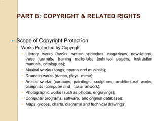 PART B: COPYRIGHT & RELATED RIGHTS
 Scope of Copyright Protection
◦ Works Protected by Copyright
 Literary works (books, written speeches, magazines, newsletters,
trade journals, training materials, technical papers, instruction
manuals, catalogues);
 Musical works (songs, operas and musicals);
 Dramatic works (dance, plays, mime);
 Artistic works (cartoons, paintings, sculptures, architectural works,
blueprints, computer and laser artwork);
 Photographic works (such as photos, engravings);
 Computer programs, software, and original databases;
 Maps, globes, charts, diagrams and technical drawings;
 