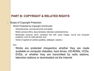 PART B: COPYRIGHT & RELATED RIGHTS
 Scope of Copyright Protection
◦ Works Protected by Copyright (Continued)
 Advertisements, commercial prints and labels;
 Motion pictures (films, documentaries, television advertisements);
 Multimedia products (work combined text with usual images, sound and computer
programs, such as video games); and
 Works of applied art (artistic jewellery, wallpaper, carpets.)
◦ Note:
 Works are protected irrespective whether they are made
available on computer diskettes, hard drives, CD-ROMs, VCDs,
DVDs, or whether they are transmitted by radio stations,
television stations or downloaded via the Internet
 