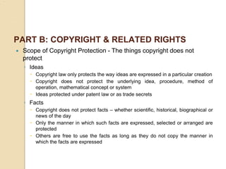 PART B: COPYRIGHT & RELATED RIGHTS
 Scope of Copyright Protection - The things copyright does not
protect
◦ Ideas
 Copyright law only protects the way ideas are expressed in a particular creation
 Copyright does not protect the underlying idea, procedure, method of
operation, mathematical concept or system
 Ideas protected under patent law or as trade secrets
◦ Facts
 Copyright does not protect facts – whether scientific, historical, biographical or
news of the day
 Only the manner in which such facts are expressed, selected or arranged are
protected
 Others are free to use the facts as long as they do not copy the manner in
which the facts are expressed
 