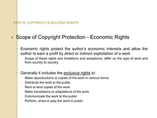PART B: COPYRIGHT & RELATED RIGHTS
 Scope of Copyright Protection - Economic Rights
◦ Economic rights protect the author’s economic interests and allow the
author to earn a profit by direct or indirect exploitation of a work
 Scope of these rights and limitations and exceptions, differ on the type of work and
from country to country
◦ Generally it includes the exclusive rights to:
 Make reproductions or copies of the work in various forms
 Distribute the work to the public
 Rent or lend copies of the work
 Make translations or adaptations of the work
 Communicate the work to the public
 Perform, show or play the work in public
 