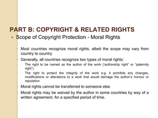 PART B: COPYRIGHT & RELATED RIGHTS
 Scope of Copyright Protection - Moral Rights
◦ Most countries recognize moral rights, albeit the scope may vary from
country to country
◦ Generally, all countries recognize two types of moral rights:
 The right to be named as the author of the work (‘authorship right” or “paternity
right”)
 The right to protect the integrity of the work e.g. it prohibits any changes,
modifications or alterations to a work that would damage the author’s honour or
reputation
◦ Moral rights cannot be transferred to someone else
◦ Moral rights may be waived by the author in some countries by way of a
written agreement, for a specified period of time.
 