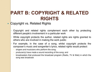 PART B: COPYRIGHT & RELATED
RIGHTS
 Copyright vs. Related Rights
◦ Copyright and related rights complement each other by protecting
different people’s involvement in a particular work
◦ While copyright protects the author, related rights are rights granted to
others who are involved in making the work public
◦ For example, in the case of a song, whilst copyright protects the
composer’s music and songwriter’s lyrics, related rights would protect:
 singers and musicians who perform the song;
 producer(s) have made a sound recording of the song; and
 broadcasters that produced the broadcast program (Radio, TV & Web) in which the
song was broadcast
 