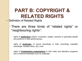 PART B: COPYRIGHT &
RELATED RIGHTS
 Definition of Related Rights
◦ There are three kinds of “related rights” or
“neighbouring rights”:
 rights of performers (actors, musicians, singers, dancers or generally people
who perform) in their performances;
 rights of producers of sound recordings in their recordings (cassette
recordings, compact discs, etc.); and
 rights of broadcasting organizations in their radio and television programs
and in internet broadcasts such as ‘podcasts’
 