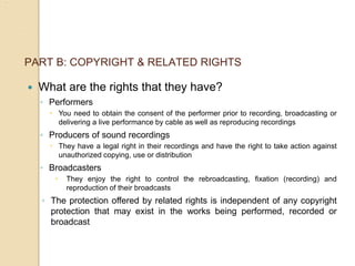 PART B: COPYRIGHT & RELATED RIGHTS
 What are the rights that they have?
◦ Performers
 You need to obtain the consent of the performer prior to recording, broadcasting or
delivering a live performance by cable as well as reproducing recordings
◦ Producers of sound recordings
 They have a legal right in their recordings and have the right to take action against
unauthorized copying, use or distribution
◦ Broadcasters
 They enjoy the right to control the rebroadcasting, fixation (recording) and
reproduction of their broadcasts
◦ The protection offered by related rights is independent of any copyright
protection that may exist in the works being performed, recorded or
broadcast
 