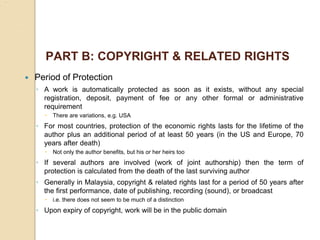 PART B: COPYRIGHT & RELATED RIGHTS
 Period of Protection
◦ A work is automatically protected as soon as it exists, without any special
registration, deposit, payment of fee or any other formal or administrative
requirement
 There are variations, e.g. USA
◦ For most countries, protection of the economic rights lasts for the lifetime of the
author plus an additional period of at least 50 years (in the US and Europe, 70
years after death)
 Not only the author benefits, but his or her heirs too
◦ If several authors are involved (work of joint authorship) then the term of
protection is calculated from the death of the last surviving author
◦ Generally in Malaysia, copyright & related rights last for a period of 50 years after
the first performance, date of publishing, recording (sound), or broadcast
 i.e. there does not seem to be much of a distinction
◦ Upon expiry of copyright, work will be in the public domain
 