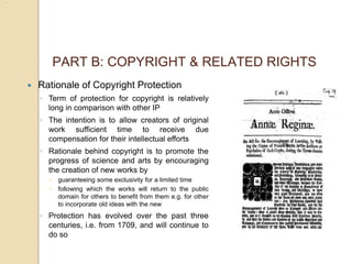 PART B: COPYRIGHT & RELATED RIGHTS
 Rationale of Copyright Protection
◦ Term of protection for copyright is relatively
long in comparison with other IP
◦ The intention is to allow creators of original
work sufficient time to receive due
compensation for their intellectual efforts
◦ Rationale behind copyright is to promote the
progress of science and arts by encouraging
the creation of new works by
 guaranteeing some exclusivity for a limited time
 following which the works will return to the public
domain for others to benefit from them e.g. for other
to incorporate old ideas with the new
◦ Protection has evolved over the past three
centuries, i.e. from 1709, and will continue to
do so
 