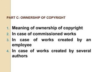 PART C: OWNERSHIP OF COPYRIGHT
1. Meaning of ownership of copyright
2. In case of commissioned works
3. In case of works created by an
employee
4. In case of works created by several
authors
 