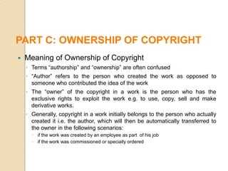  Meaning of Ownership of Copyright
◦ Terms “authorship” and “ownership” are often confused
◦ “Author” refers to the person who created the work as opposed to
someone who contributed the idea of the work
◦ The “owner” of the copyright in a work is the person who has the
exclusive rights to exploit the work e.g. to use, copy, sell and make
derivative works.
◦ Generally, copyright in a work initially belongs to the person who actually
created it i.e. the author, which will then be automatically transferred to
the owner in the following scenarios:
 if the work was created by an employee as part of his job
 if the work was commissioned or specially ordered
PART C: OWNERSHIP OF COPYRIGHT
 