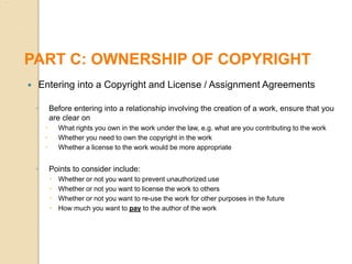  Entering into a Copyright and License / Assignment Agreements
◦ Before entering into a relationship involving the creation of a work, ensure that you
are clear on
 What rights you own in the work under the law, e.g. what are you contributing to the work
 Whether you need to own the copyright in the work
 Whether a license to the work would be more appropriate
◦ Points to consider include:
 Whether or not you want to prevent unauthorized use
 Whether or not you want to license the work to others
 Whether or not you want to re-use the work for other purposes in the future
 How much you want to pay to the author of the work
PART C: OWNERSHIP OF COPYRIGHT
 