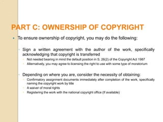  To ensure ownership of copyright, you may do the following:
◦ Sign a written agreement with the author of the work, specifically
acknowledging that copyright is transferred
 Not needed bearing in mind the default position in S. 26(2) of the Copyright Act 1987
 Alternatively, you may agree to licensing the right to use with some type of moratorium
◦ Depending on where you are, consider the necessity of obtaining:
 Confirmatory assignment documents immediately after completion of the work, specifically
naming the copyright work by title
 A waiver of moral rights
 Registering the work with the national copyright office (If available)
PART C: OWNERSHIP OF COPYRIGHT
 