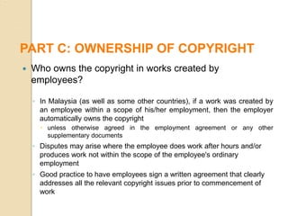  Who owns the copyright in works created by
employees?
◦ In Malaysia (as well as some other countries), if a work was created by
an employee within a scope of his/her employment, then the employer
automatically owns the copyright
 unless otherwise agreed in the employment agreement or any other
supplementary documents
◦ Disputes may arise where the employee does work after hours and/or
produces work not within the scope of the employee's ordinary
employment
◦ Good practice to have employees sign a written agreement that clearly
addresses all the relevant copyright issues prior to commencement of
work
PART C: OWNERSHIP OF COPYRIGHT
 