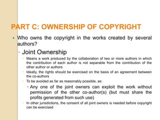  Who owns the copyright in the works created by several
authors?
◦ Joint Ownership
 Means a work produced by the collaboration of two or more authors in which
the contribution of each author is not separable from the contribution of the
other author or authors
 Ideally, the rights should be exercised on the basis of an agreement between
the co-authors
 To be avoided as far as reasonably possible, as:
 Any one of the joint owners can exploit the work without
permission of the other co‐author(s) (but must share the
profits generated from such use)
 In other jurisdictions, the consent of all joint owners is needed before copyright
can be exercised
PART C: OWNERSHIP OF COPYRIGHT
 