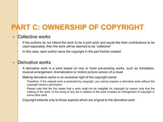  Collective works
◦ If the authors do not intend the work to be a joint work and would like their contributions to be
used separately, then the work will be deemed to be “collective”
◦ In this case, each author owns the copyright in the part he/she created
 Derivative works
◦ A derivative work is a work based on one or more pre-existing works, such as translation,
musical arrangement, dramatization or motion picture version of a novel
◦ Making derivative works is an exclusive right of the copyright owner
 Therefore, if the original work is protected by copyright, you cannot prepare a derivative work without the
copyright owner’s permission
 Please note that the Act states that a work shall not be ineligible for copyright by reason only that the
making of the work, or the doing of any act in relation to the work involves an infringement of copyright in
some other work
◦ Copyright extends only to those aspects which are original to the derivative work
PART C: OWNERSHIP OF COPYRIGHT
 