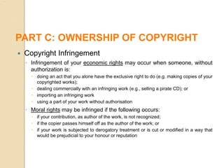  Copyright Infringement
◦ Infringement of your economic rights may occur when someone, without
authorization is:
 doing an act that you alone have the exclusive right to do (e.g. making copies of your
copyrighted works);
 dealing commercially with an infringing work (e.g., selling a pirate CD); or
 importing an infringing work
 using a part of your work without authorisation
◦ Moral rights may be infringed if the following occurs:
 if your contribution, as author of the work, is not recognized;
 if the copier passes himself off as the author of the work; or
 if your work is subjected to derogatory treatment or is cut or modified in a way that
would be prejudicial to your honour or reputation
PART C: OWNERSHIP OF COPYRIGHT
 