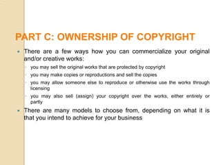  There are a few ways how you can commercialize your original
and/or creative works:
◦ you may sell the original works that are protected by copyright
◦ you may make copies or reproductions and sell the copies
◦ you may allow someone else to reproduce or otherwise use the works through
licensing
◦ you may also sell (assign) your copyright over the works, either entirely or
partly
 There are many models to choose from, depending on what it is
that you intend to achieve for your business
PART C: OWNERSHIP OF COPYRIGHT
 