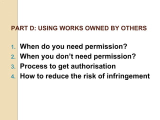 PART D: USING WORKS OWNED BY OTHERS
1. When do you need permission?
2. When you don’t need permission?
3. Process to get authorisation
4. How to reduce the risk of infringement
 