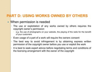  When permission is needed
◦ The use or exploitation of any works owned by others requires the
copyright owner’s permission
 e.g. the use of photographs on your website, the playing of the radio for the benefit
of your customers
◦ Even usage of a part of a work will require the owners consent
◦ The best way to avoid infringement is by obtaining express written
permission of the copyright owner before you use or exploit the work
◦ It is best to seek expert advice before negotiating terms and conditions of
the licensing arrangement with the owner of the copyright
PART D: USING WORKS OWNED BY OTHERS
 