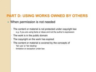  When permission is not needed
◦ The content or material is not protected under copyright law
 e.g. if you are using facts or ideas and not the author’s expression
◦ The work is in the public domain
◦ The copyright on the work has expired
◦ The content or material is covered by the concepts of
 ‘fair use’ or ‘fair dealing’
 limitation or exception under law
PART D: USING WORKS OWNED BY OTHERS
 