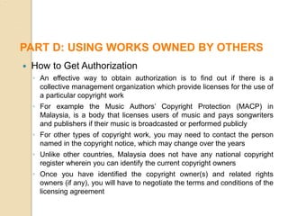  How to Get Authorization
◦ An effective way to obtain authorization is to find out if there is a
collective management organization which provide licenses for the use of
a particular copyright work
◦ For example the Music Authors’ Copyright Protection (MACP) in
Malaysia, is a body that licenses users of music and pays songwriters
and publishers if their music is broadcasted or performed publicly
◦ For other types of copyright work, you may need to contact the person
named in the copyright notice, which may change over the years
◦ Unlike other countries, Malaysia does not have any national copyright
register wherein you can identify the current copyright owners
◦ Once you have identified the copyright owner(s) and related rights
owners (if any), you will have to negotiate the terms and conditions of the
licensing agreement
PART D: USING WORKS OWNED BY OTHERS
 