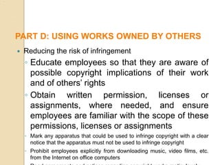 Reducing the risk of infringement
◦ Educate employees so that they are aware of
possible copyright implications of their work
and of others’ rights
◦ Obtain written permission, licenses or
assignments, where needed, and ensure
employees are familiar with the scope of these
permissions, licenses or assignments
◦ Mark any apparatus that could be used to infringe copyright with a clear
notice that the apparatus must not be used to infringe copyright
◦ Prohibit employees explicitly from downloading music, video films, etc.
from the Internet on office computers
PART D: USING WORKS OWNED BY OTHERS
 