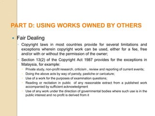  Fair Dealing
◦ Copyright laws in most countries provide for several limitations and
exceptions wherein copyright work can be used, either for a fee, free
and/or with or without the permission of the owner;
◦ Section 13(2) of the Copyright Act 1987 provides for the exceptions in
Malaysia, for example:
 Private study, non-profit research, criticism , review and reporting of current events;
 Doing the above acts by way of parody, pastiche or caricature;
 Use of a work for the purposes of examination questions;
 Reading or recitation in public of any reasonable extract from a published work
accompanied by sufficient acknowledgment
 Use of any work under the direction of governmental bodies where such use is in the
public interest and no profit is derived from it
PART D: USING WORKS OWNED BY OTHERS
 