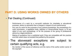  Fair Dealing (Continued)
 Performance of a work by a non-profit institution for charitable or educational
purposes, where no admission fee is charged in respect of such performance
 Any use of a work for the purposes of any judicial proceedings, the proceedings of a
royal commission, a legislative body, statutory or Governmental inquiry, or of any
report of any such proceedings, or for the purpose of the giving of professional
advice by a legal practitioner
 Making of quotations from a published work if they are compatible with fair practice
and their extent does not exceed that justified by the purpose
◦ The abovesaid exceptions are subject to
certain qualifying acts, e.g.
 the mention of the source of reference and the name of the author and/or owner of
the copyright
PART D: USING WORKS OWNED BY OTHERS
 