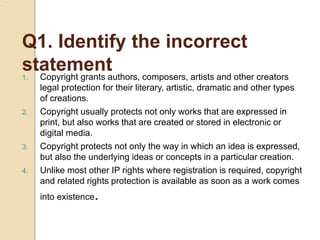 Q1. Identify the incorrect
statement
1. Copyright grants authors, composers, artists and other creators
legal protection for their literary, artistic, dramatic and other types
of creations.
2. Copyright usually protects not only works that are expressed in
print, but also works that are created or stored in electronic or
digital media.
3. Copyright protects not only the way in which an idea is expressed,
but also the underlying ideas or concepts in a particular creation.
4. Unlike most other IP rights where registration is required, copyright
and related rights protection is available as soon as a work comes
into existence.
 