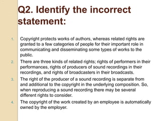 Q2. Identify the incorrect
statement:
1. Copyright protects works of authors, whereas related rights are
granted to a few categories of people for their important role in
communicating and disseminating some types of works to the
public.
2. There are three kinds of related rights; rights of performers in their
performances, rights of producers of sound recordings in their
recordings, and rights of broadcasters in their broadcasts.
3. The right of the producer of a sound recording is separate from
and additional to the copyright in the underlying composition. So,
when reproducing a sound recording there may be several
different rights to consider.
4. The copyright of the work created by an employee is automatically
owned by the employer.
 