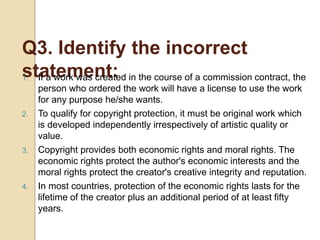 Q3. Identify the incorrect
statement:
1. If a work was created in the course of a commission contract, the
person who ordered the work will have a license to use the work
for any purpose he/she wants.
2. To qualify for copyright protection, it must be original work which
is developed independently irrespectively of artistic quality or
value.
3. Copyright provides both economic rights and moral rights. The
economic rights protect the author's economic interests and the
moral rights protect the creator's creative integrity and reputation.
4. In most countries, protection of the economic rights lasts for the
lifetime of the creator plus an additional period of at least fifty
years.
 