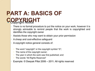 PART A: BASICS OF
COPYRIGHT
 Copyright Notice
◦ There is no formal procedure to put the notice on your work, however it is
strongly advisable to remind people that the work is copyrighted and
identifies the copyright owner
◦ Assists those who may want to obtain your prior permission
◦ A cheap and cost-effective safeguard
◦ A copyright notice general consists of:
 The word “copyright” or the copyright symbol “©”;
 The name of the copyright owner;
 The year in which the work was first published; and
 The words “All Rights Reserved”
◦ Example: © Deepak Pillai 2006 – 2011. All rights reserved
 