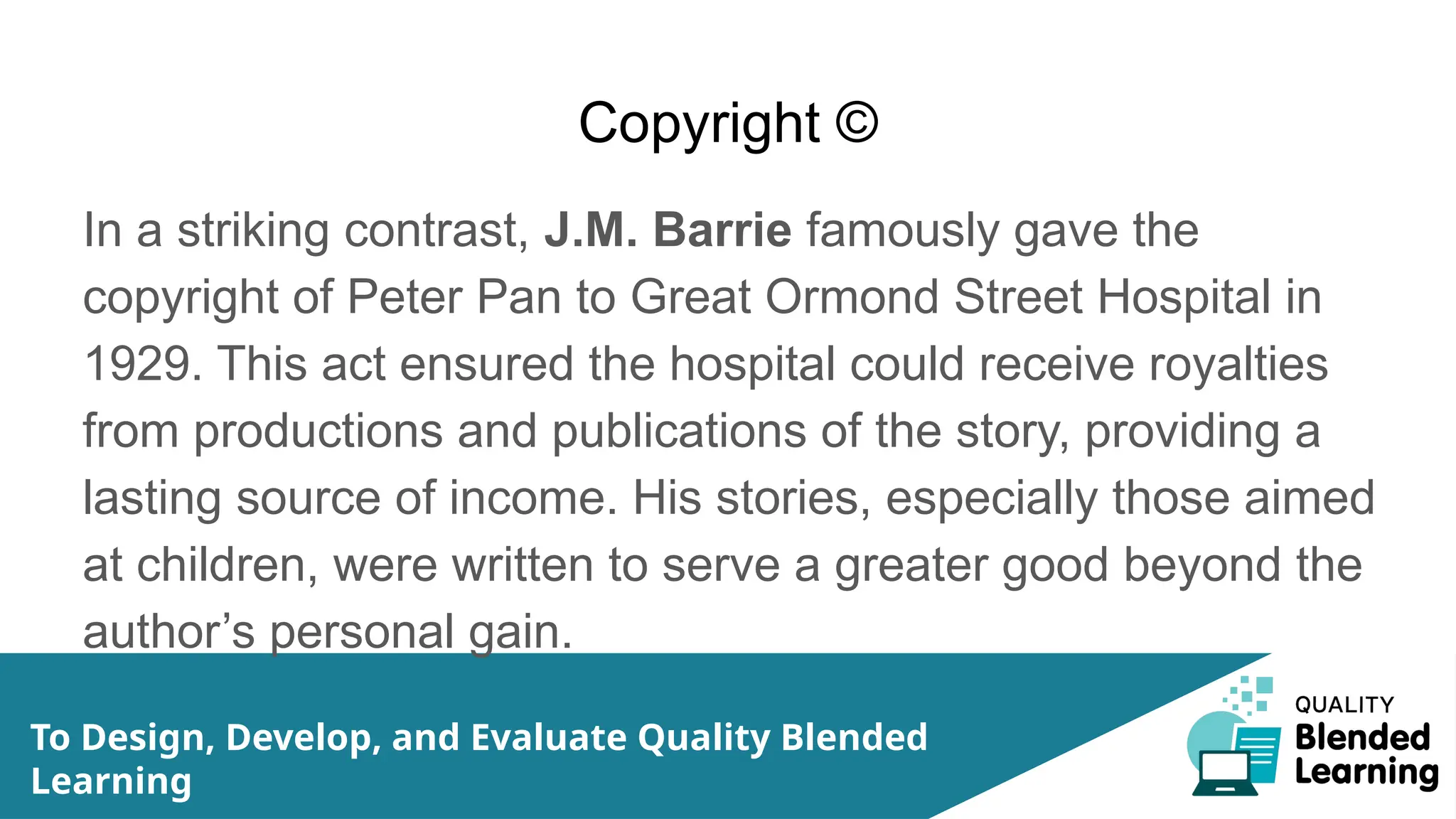 Copyright ©
In a striking contrast, J.M. Barrie famously gave the
copyright of Peter Pan to Great Ormond Street Hospital in
1929. This act ensured the hospital could receive royalties
from productions and publications of the story, providing a
lasting source of income. His stories, especially those aimed
at children, were written to serve a greater good beyond the
author’s personal gain.
To Design, Develop, and Evaluate Quality Blended
Learning
 