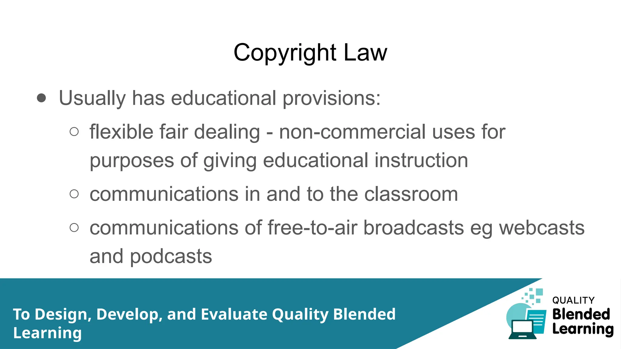 Copyright Law
● Usually has educational provisions:
○ flexible fair dealing - non-commercial uses for
purposes of giving educational instruction
○ communications in and to the classroom
○ communications of free-to-air broadcasts eg webcasts
and podcasts
To Design, Develop, and Evaluate Quality Blended
Learning
 