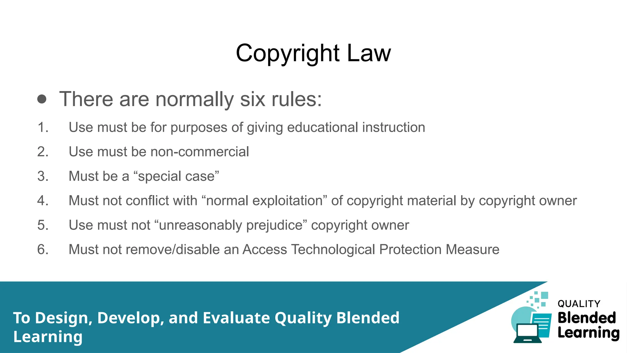 Copyright Law
● There are normally six rules:
1. Use must be for purposes of giving educational instruction
2. Use must be non-commercial
3. Must be a “special case”
4. Must not conflict with “normal exploitation” of copyright material by copyright owner
5. Use must not “unreasonably prejudice” copyright owner
6. Must not remove/disable an Access Technological Protection Measure
To Design, Develop, and Evaluate Quality Blended
Learning
 