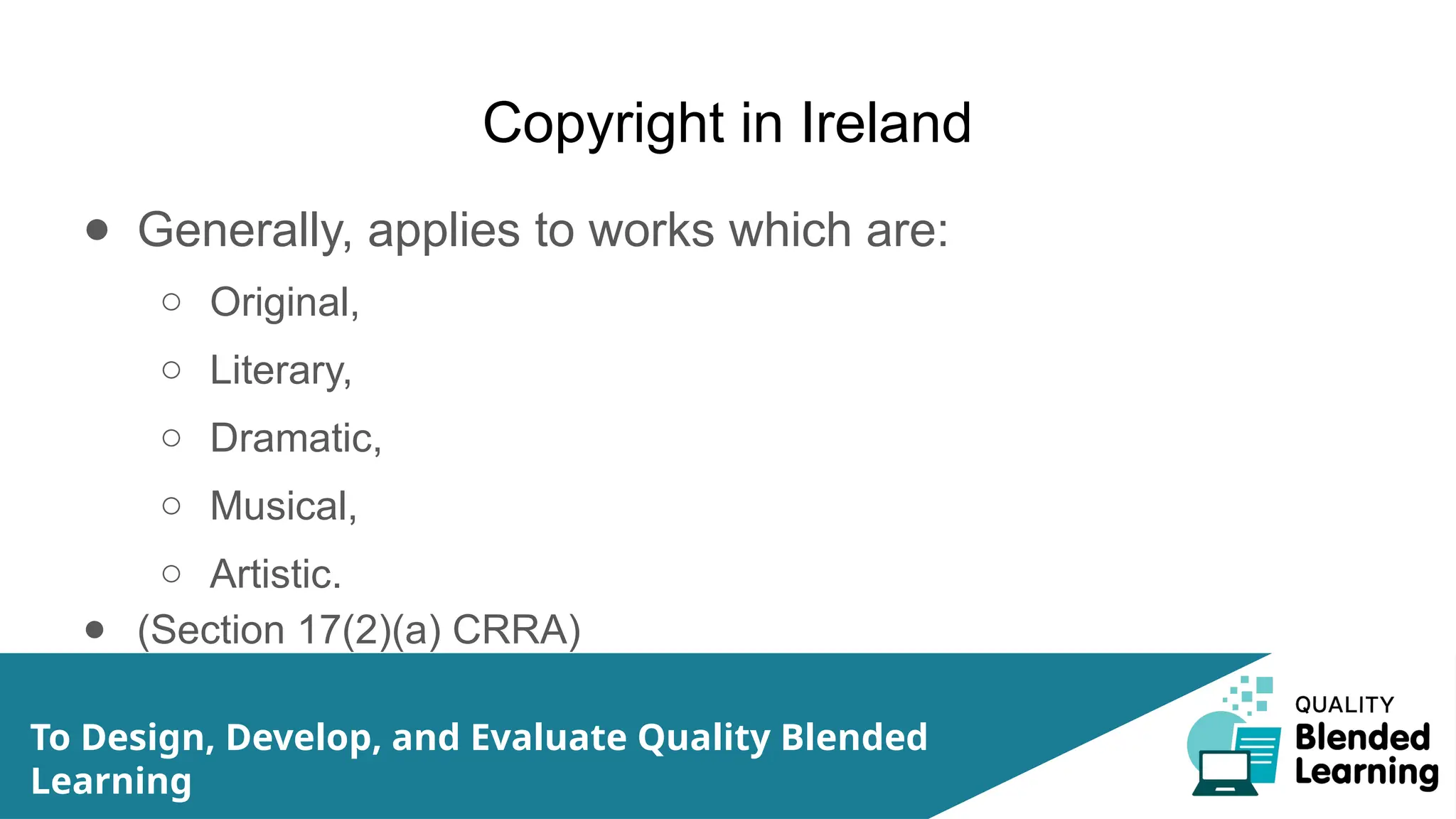 Copyright in Ireland
● Generally, applies to works which are:
○ Original,
○ Literary,
○ Dramatic,
○ Musical,
○ Artistic.
● (Section 17(2)(a) CRRA)
To Design, Develop, and Evaluate Quality Blended
Learning
 