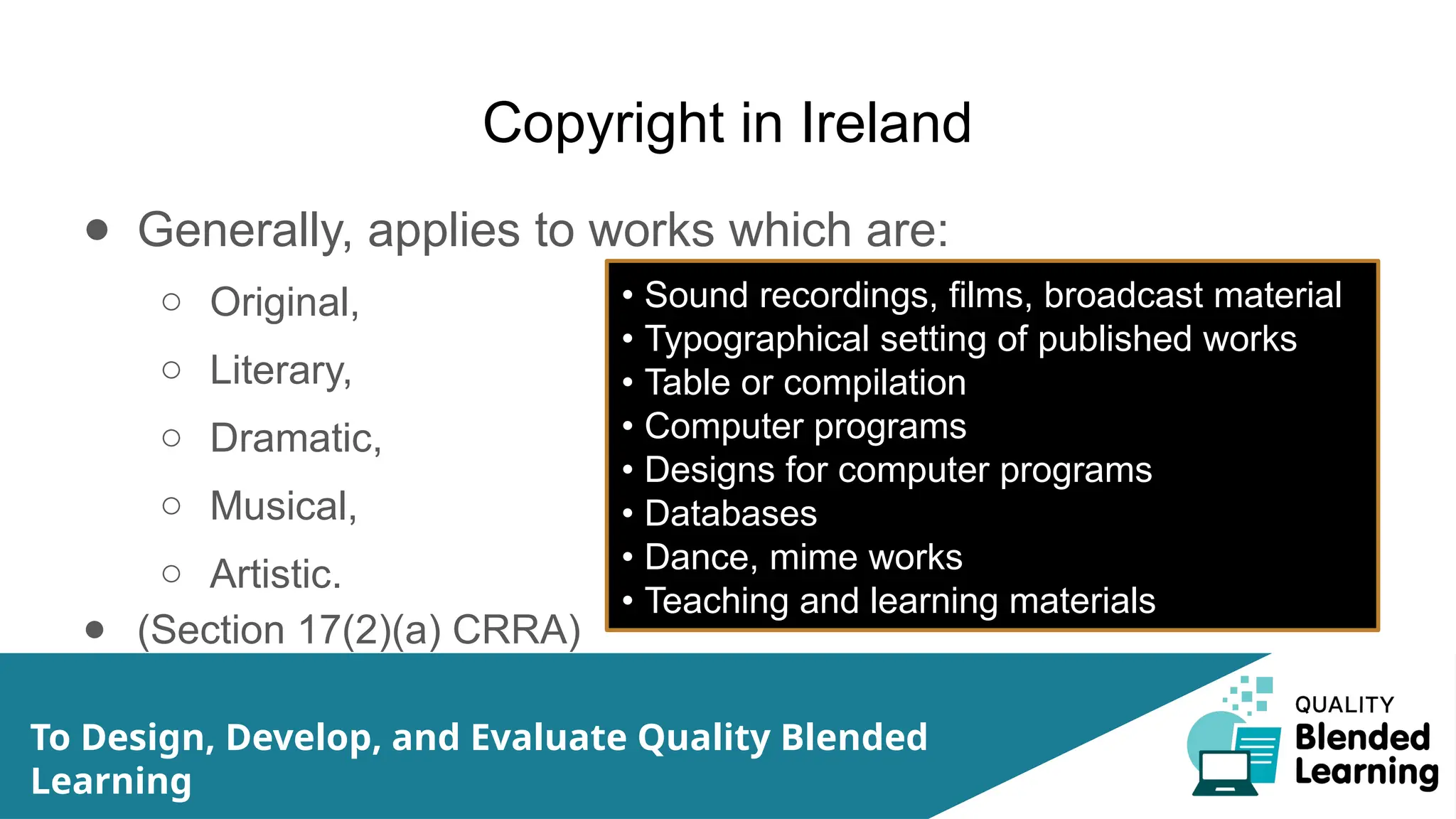 Copyright in Ireland
● Generally, applies to works which are:
○ Original,
○ Literary,
○ Dramatic,
○ Musical,
○ Artistic.
● (Section 17(2)(a) CRRA)
To Design, Develop, and Evaluate Quality Blended
Learning
• Sound recordings, films, broadcast material
• Typographical setting of published works
• Table or compilation
• Computer programs
• Designs for computer programs
• Databases
• Dance, mime works
• Teaching and learning materials
 