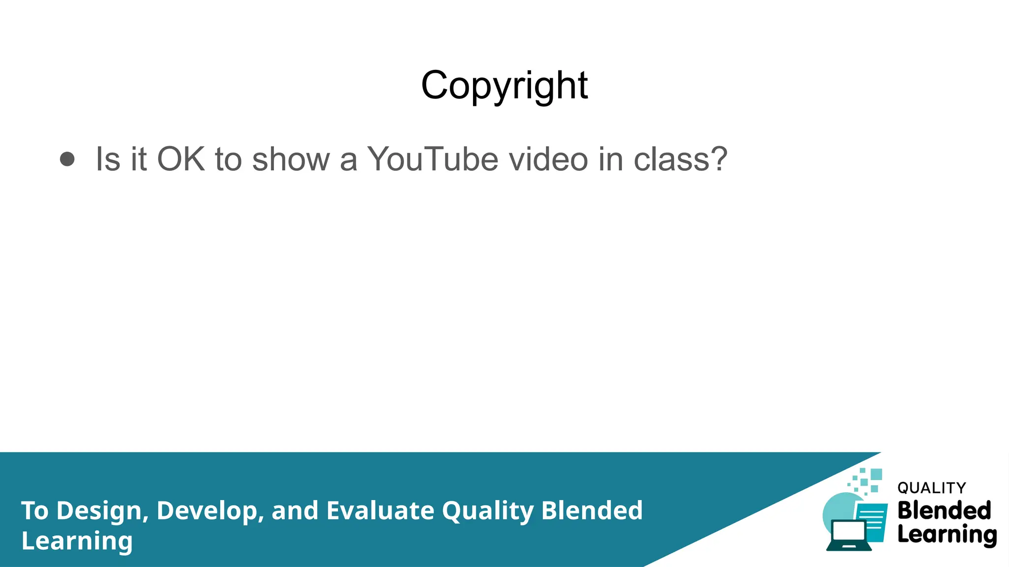 Copyright
● Is it OK to show a YouTube video in class?
To Design, Develop, and Evaluate Quality Blended
Learning
 