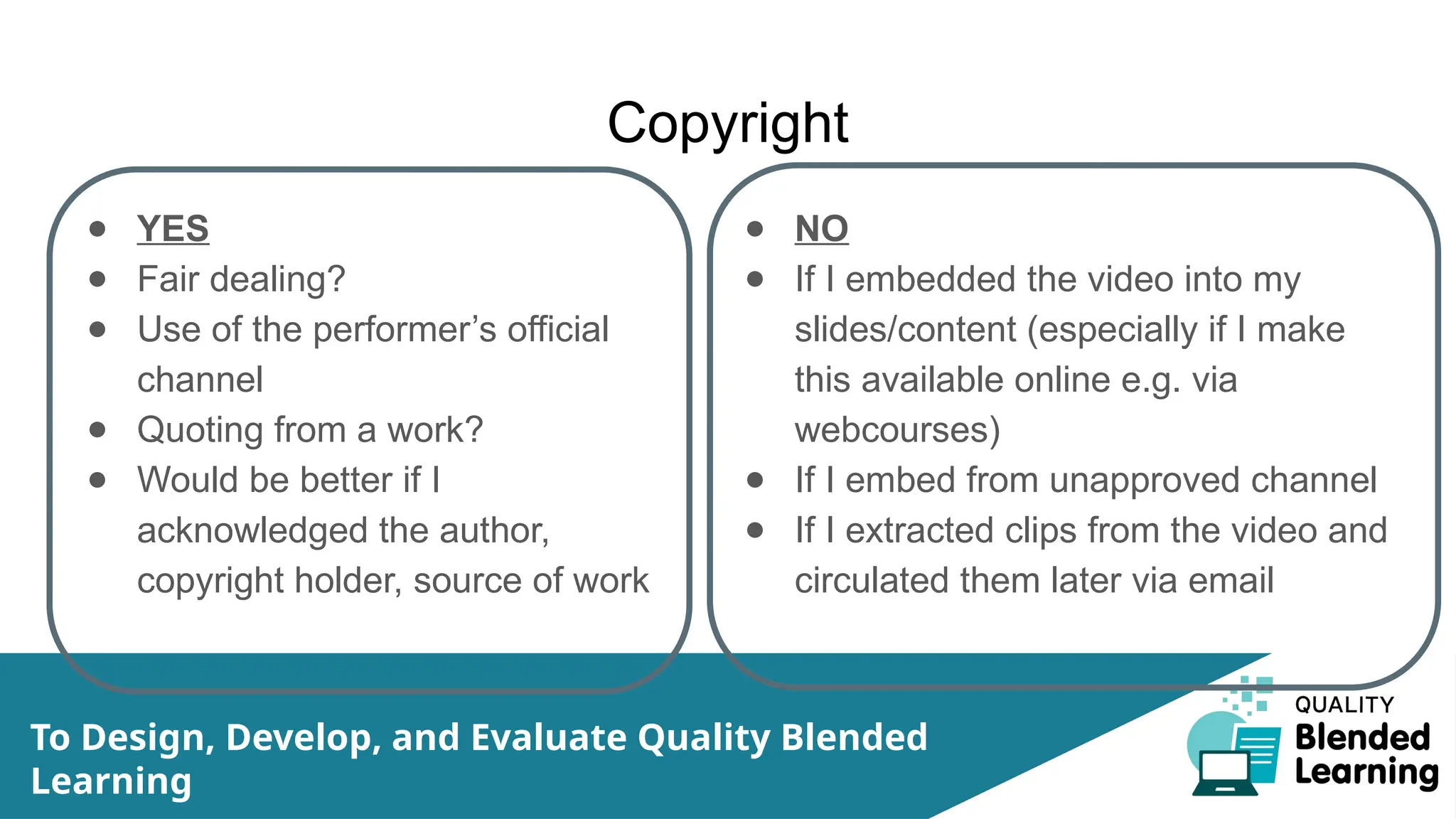 Copyright
● YES
● Fair dealing?
● Use of the performer’s official
channel
● Quoting from a work?
● Would be better if I
acknowledged the author,
copyright holder, source of work
● NO
● If I embedded the video into my
slides/content (especially if I make
this available online e.g. via
webcourses)
● If I embed from unapproved channel
● If I extracted clips from the video and
circulated them later via email
To Design, Develop, and Evaluate Quality Blended
Learning
 