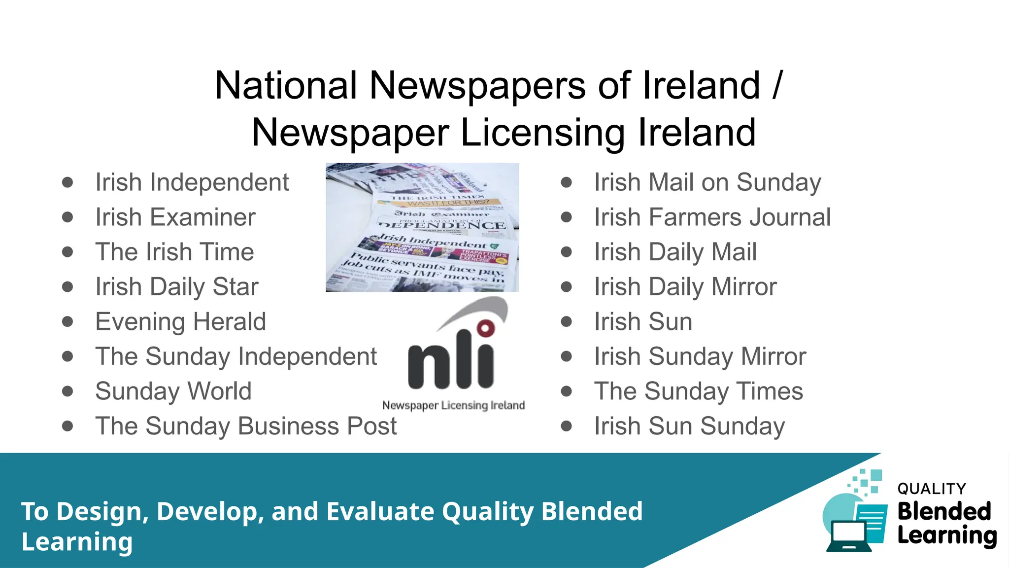 National Newspapers of Ireland /
Newspaper Licensing Ireland
● Irish Independent
● Irish Examiner
● The Irish Time
● Irish Daily Star
● Evening Herald
● The Sunday Independent
● Sunday World
● The Sunday Business Post
● Irish Mail on Sunday
● Irish Farmers Journal
● Irish Daily Mail
● Irish Daily Mirror
● Irish Sun
● Irish Sunday Mirror
● The Sunday Times
● Irish Sun Sunday
To Design, Develop, and Evaluate Quality Blended
Learning
 