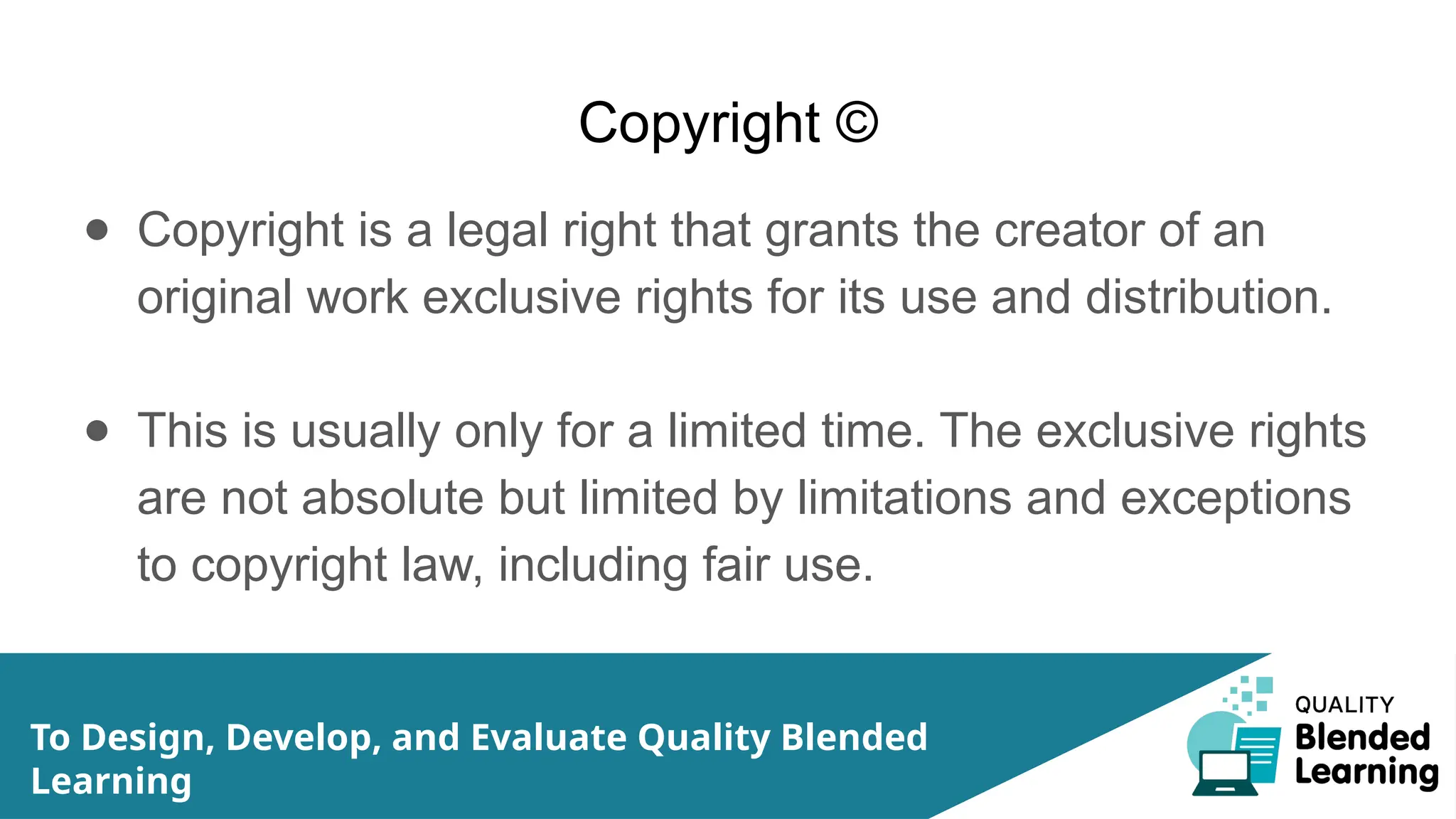 Copyright ©
● Copyright is a legal right that grants the creator of an
original work exclusive rights for its use and distribution.
● This is usually only for a limited time. The exclusive rights
are not absolute but limited by limitations and exceptions
to copyright law, including fair use.
To Design, Develop, and Evaluate Quality Blended
Learning
 