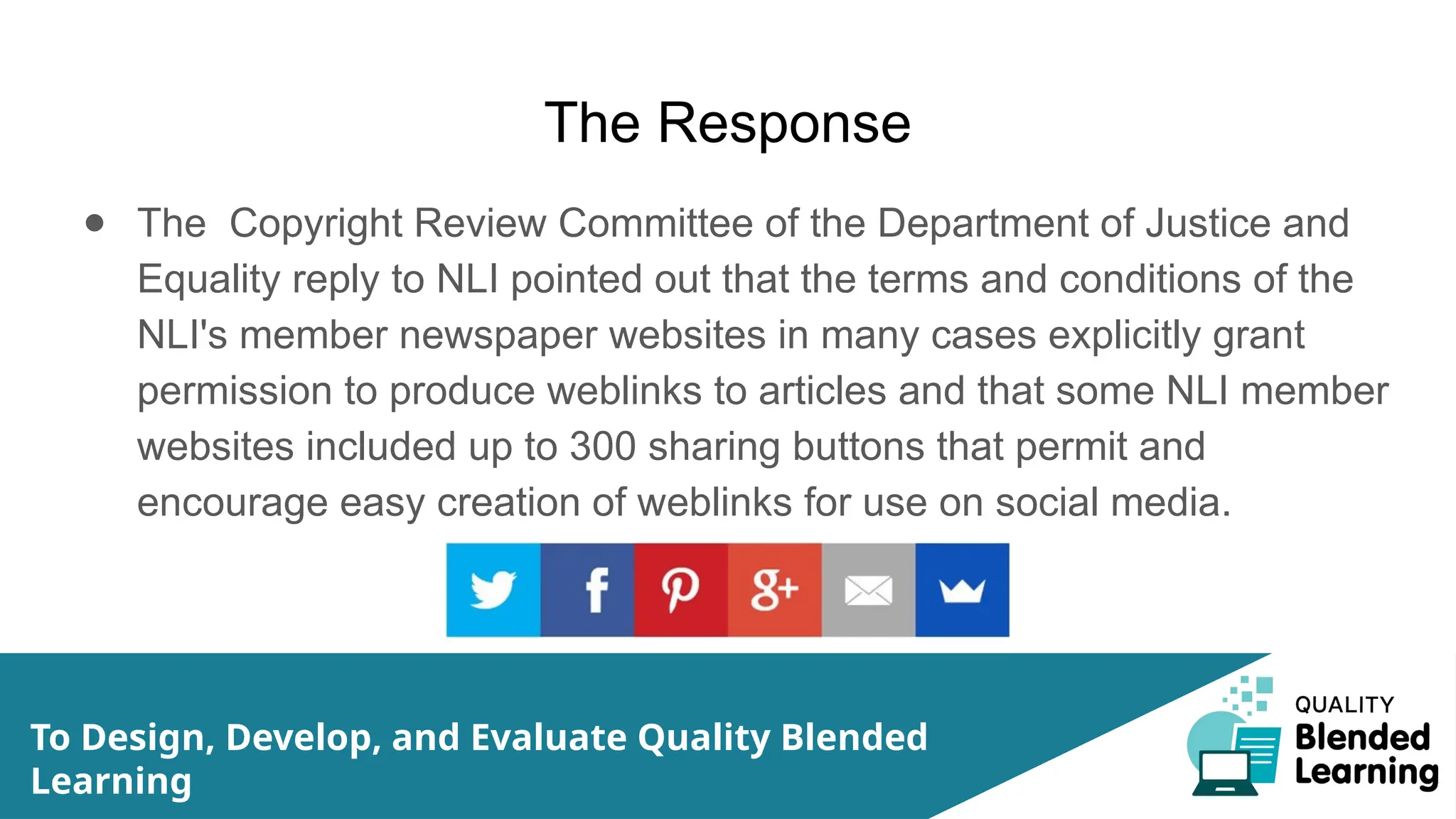 The Response
● The Copyright Review Committee of the Department of Justice and
Equality reply to NLI pointed out that the terms and conditions of the
NLI's member newspaper websites in many cases explicitly grant
permission to produce weblinks to articles and that some NLI member
websites included up to 300 sharing buttons that permit and
encourage easy creation of weblinks for use on social media.
To Design, Develop, and Evaluate Quality Blended
Learning
 