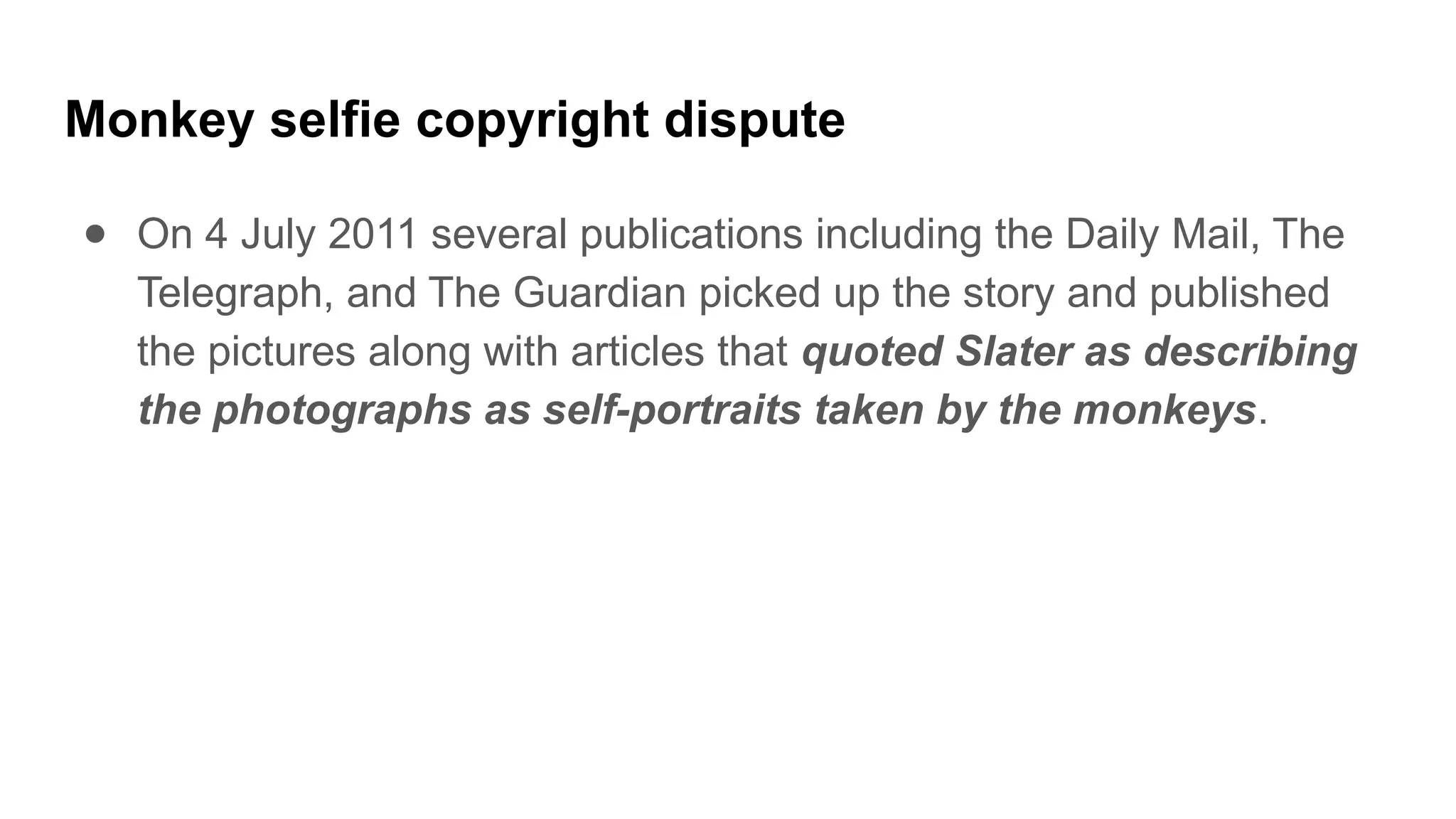 Monkey selfie copyright dispute
● On 4 July 2011 several publications including the Daily Mail, The
Telegraph, and The Guardian picked up the story and published
the pictures along with articles that quoted Slater as describing
the photographs as self-portraits taken by the monkeys.
 