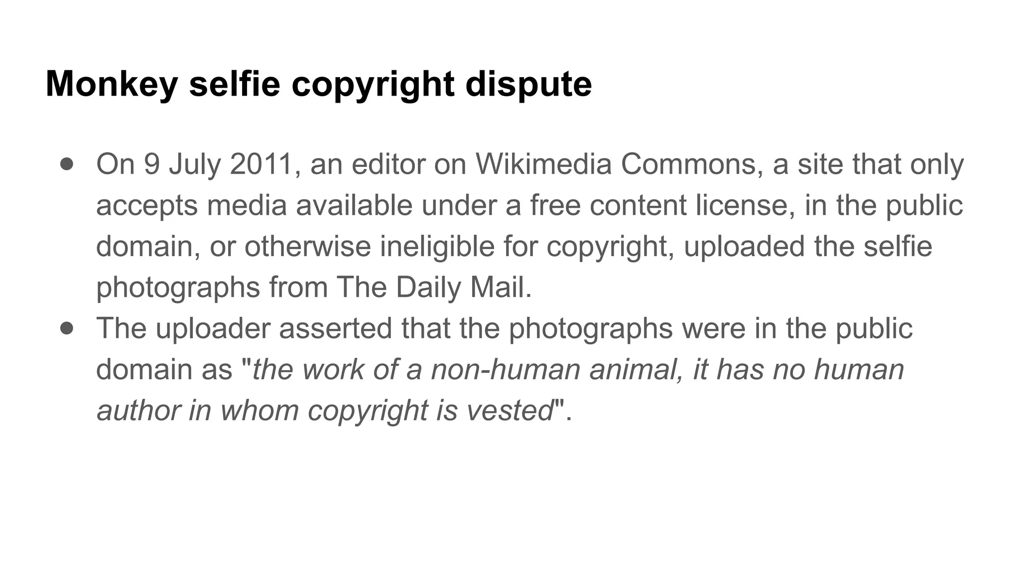 Monkey selfie copyright dispute
● On 9 July 2011, an editor on Wikimedia Commons, a site that only
accepts media available under a free content license, in the public
domain, or otherwise ineligible for copyright, uploaded the selfie
photographs from The Daily Mail.
● The uploader asserted that the photographs were in the public
domain as "the work of a non-human animal, it has no human
author in whom copyright is vested".
 