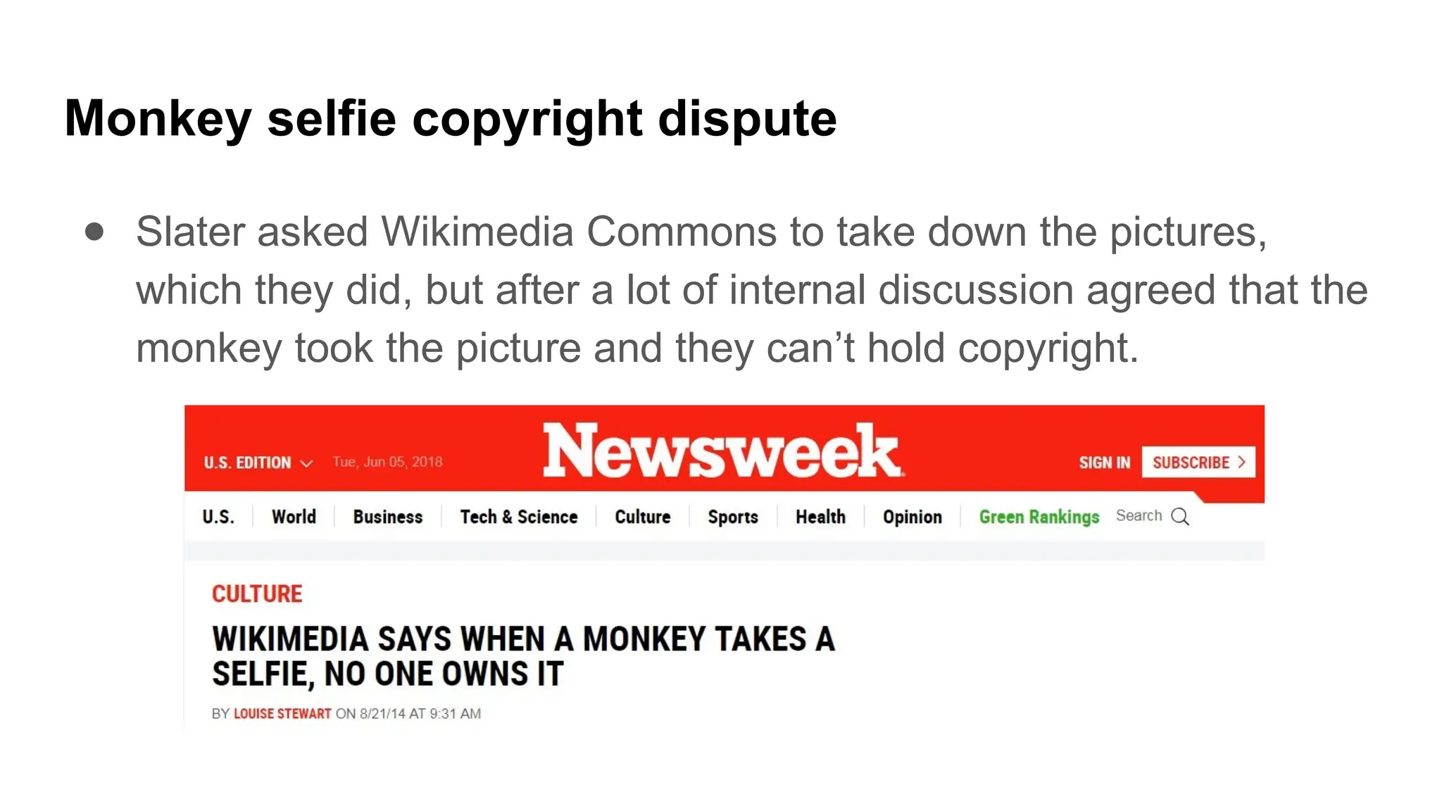 Monkey selfie copyright dispute
● Slater asked Wikimedia Commons to take down the pictures,
which they did, but after a lot of internal discussion agreed that the
monkey took the picture and they can’t hold copyright.
 