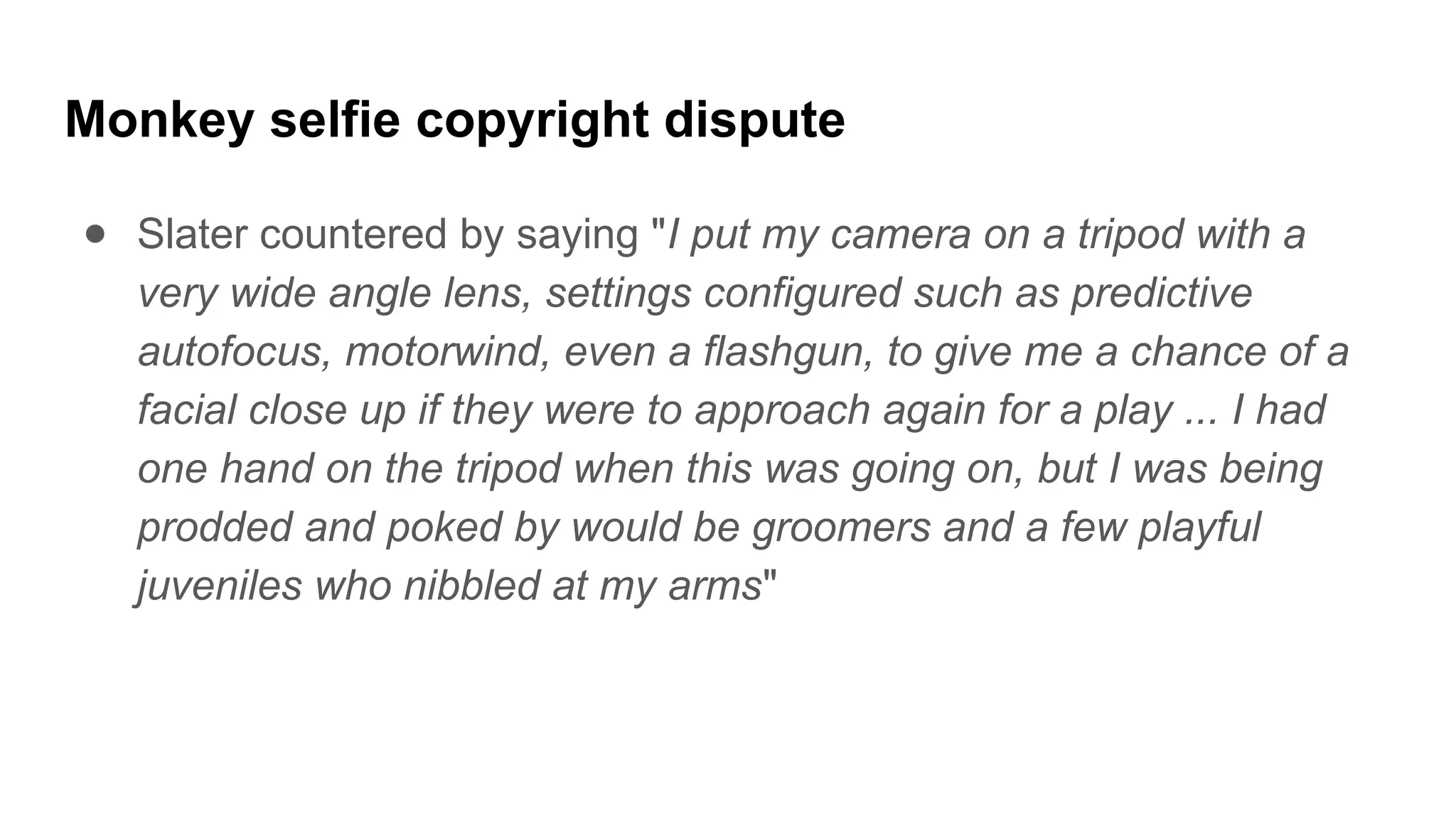Monkey selfie copyright dispute
● Slater countered by saying "I put my camera on a tripod with a
very wide angle lens, settings configured such as predictive
autofocus, motorwind, even a flashgun, to give me a chance of a
facial close up if they were to approach again for a play ... I had
one hand on the tripod when this was going on, but I was being
prodded and poked by would be groomers and a few playful
juveniles who nibbled at my arms"
 