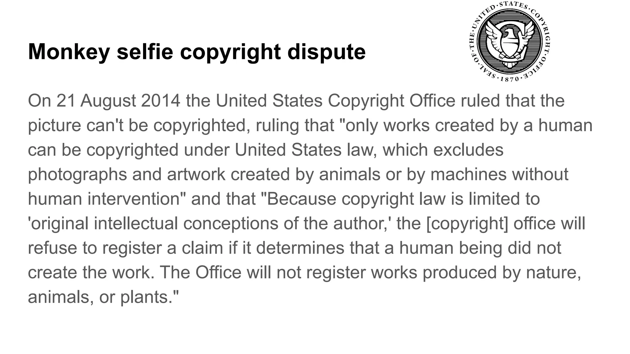 Monkey selfie copyright dispute
On 21 August 2014 the United States Copyright Office ruled that the
picture can't be copyrighted, ruling that "only works created by a human
can be copyrighted under United States law, which excludes
photographs and artwork created by animals or by machines without
human intervention" and that "Because copyright law is limited to
'original intellectual conceptions of the author,' the [copyright] office will
refuse to register a claim if it determines that a human being did not
create the work. The Office will not register works produced by nature,
animals, or plants."
 