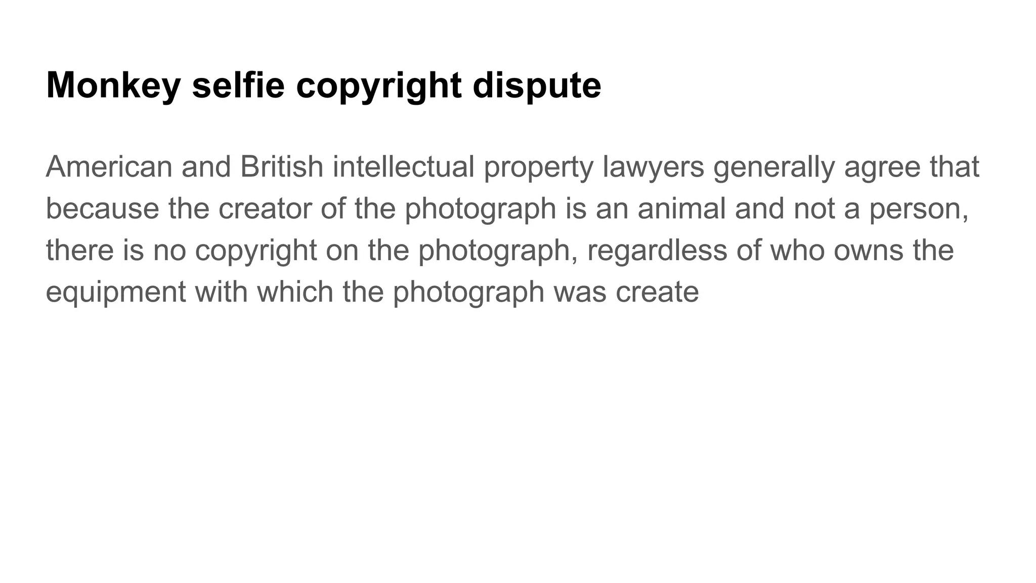 Monkey selfie copyright dispute
American and British intellectual property lawyers generally agree that
because the creator of the photograph is an animal and not a person,
there is no copyright on the photograph, regardless of who owns the
equipment with which the photograph was create
 