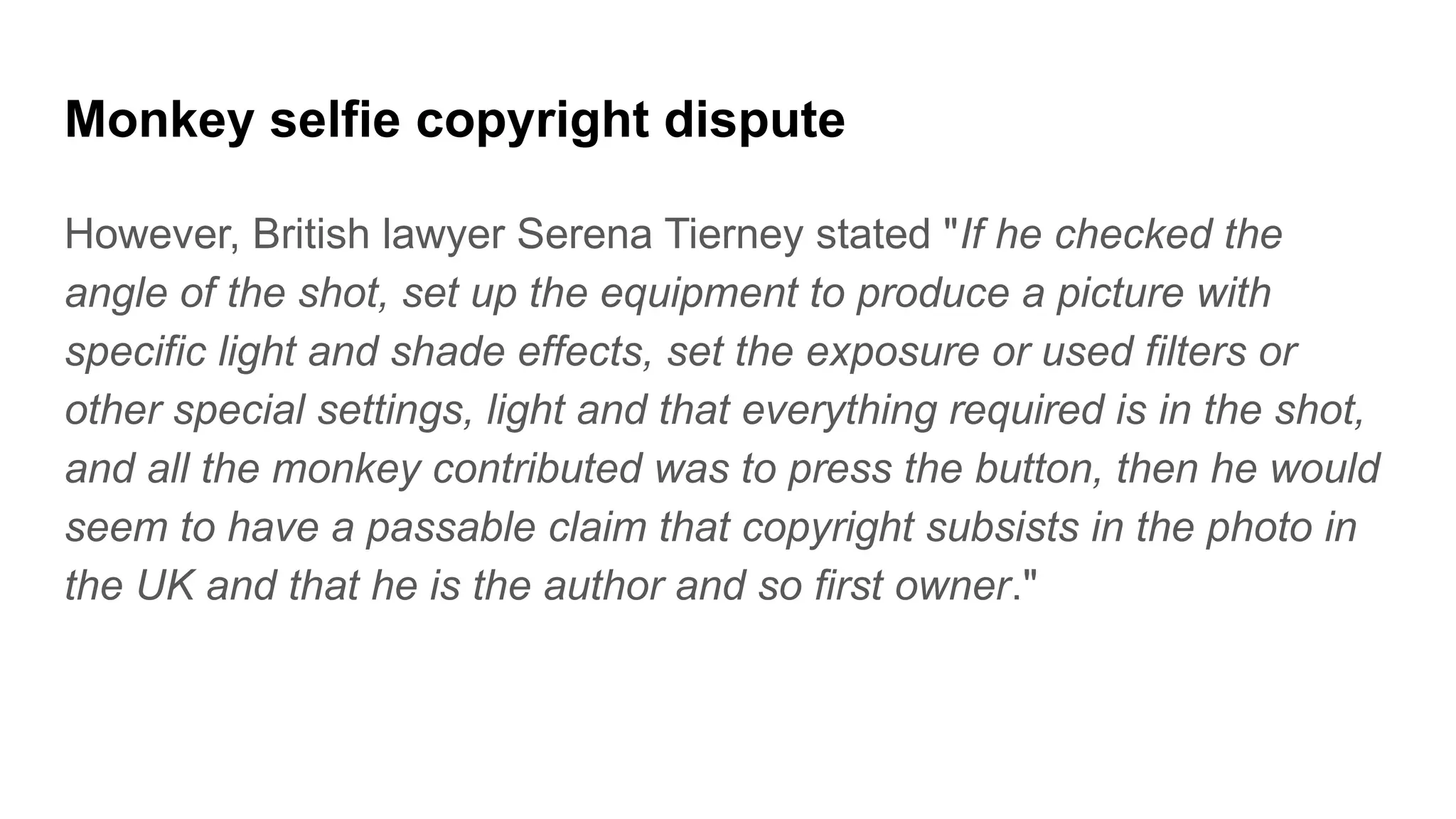 Monkey selfie copyright dispute
However, British lawyer Serena Tierney stated "If he checked the
angle of the shot, set up the equipment to produce a picture with
specific light and shade effects, set the exposure or used filters or
other special settings, light and that everything required is in the shot,
and all the monkey contributed was to press the button, then he would
seem to have a passable claim that copyright subsists in the photo in
the UK and that he is the author and so first owner."
 