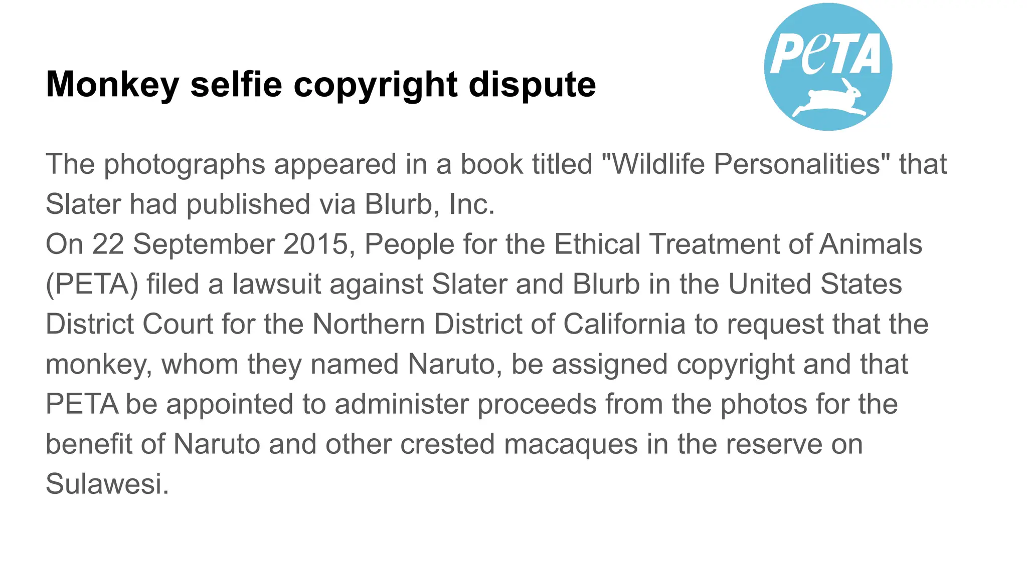Monkey selfie copyright dispute
The photographs appeared in a book titled "Wildlife Personalities" that
Slater had published via Blurb, Inc.
On 22 September 2015, People for the Ethical Treatment of Animals
(PETA) filed a lawsuit against Slater and Blurb in the United States
District Court for the Northern District of California to request that the
monkey, whom they named Naruto, be assigned copyright and that
PETA be appointed to administer proceeds from the photos for the
benefit of Naruto and other crested macaques in the reserve on
Sulawesi.
 